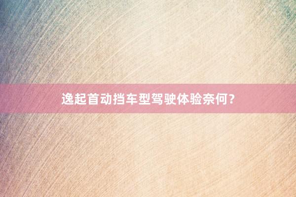 逸起首动挡车型驾驶体验奈何？