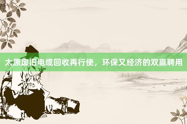 太原废旧电缆回收再行使，环保又经济的双赢聘用