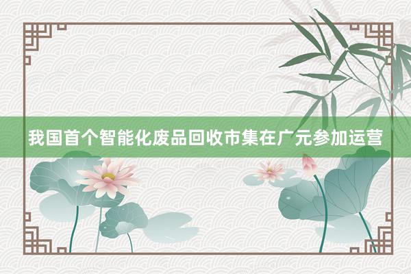 我国首个智能化废品回收市集在广元参加运营