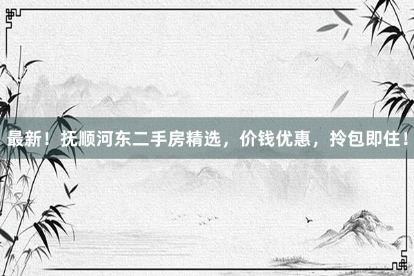 最新！抚顺河东二手房精选，价钱优惠，拎包即住！