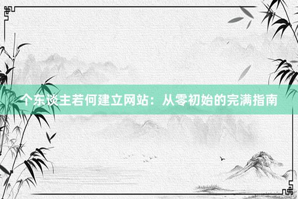 个东谈主若何建立网站：从零初始的完满指南